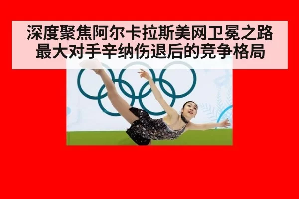 深度聚焦阿尔卡拉斯美网卫冕之路最大对手辛纳伤退后的竞争格局