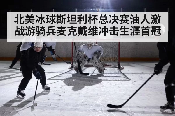 北美冰球斯坦利杯总决赛油人激战游骑兵麦克戴维冲击生涯首冠