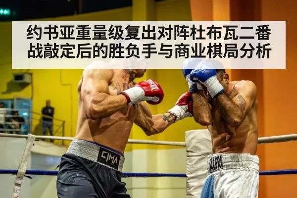 约书亚重量级复出对阵杜布瓦二番战敲定后的胜负手与商业棋局分析